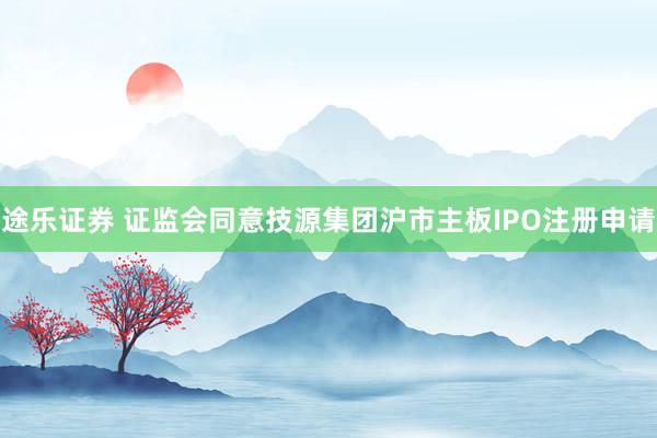 途乐证券 证监会同意技源集团沪市主板IPO注册申请