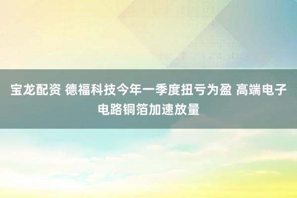 宝龙配资 德福科技今年一季度扭亏为盈 高端电子电路铜箔加速放量