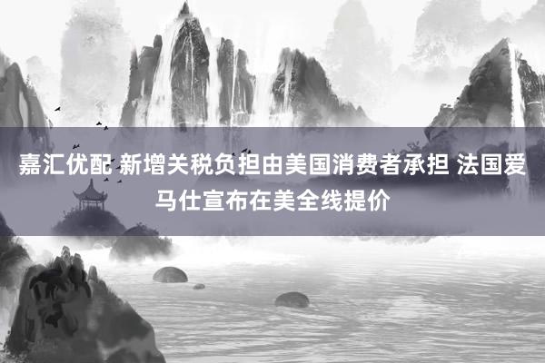 嘉汇优配 新增关税负担由美国消费者承担 法国爱马仕宣布在美全线提价