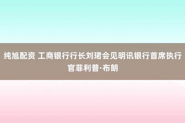 纯旭配资 工商银行行长刘珺会见明讯银行首席执行官菲利普·布朗