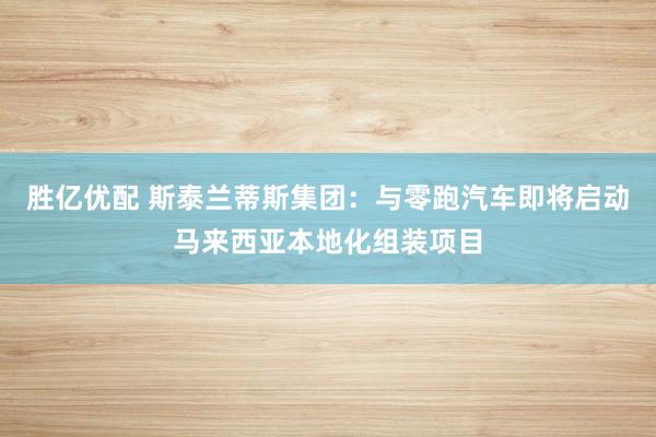 胜亿优配 斯泰兰蒂斯集团：与零跑汽车即将启动马来西亚本地化组装项目