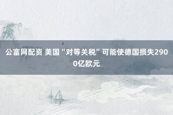 公富网配资 美国“对等关税”可能使德国损失2900亿欧元