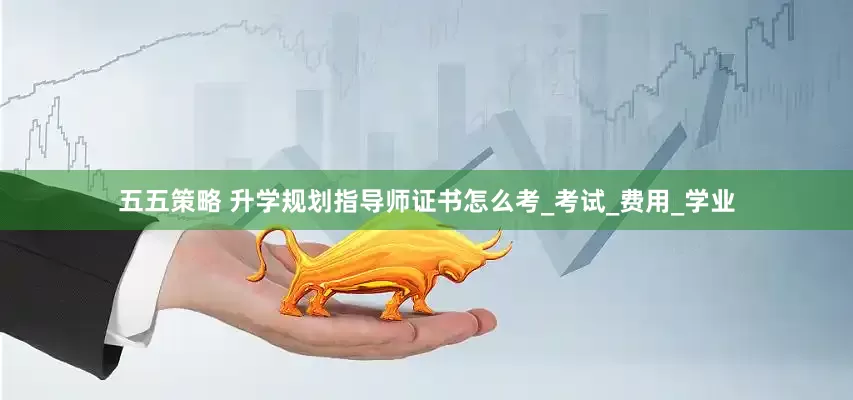 五五策略 升学规划指导师证书怎么考_考试_费用_学业