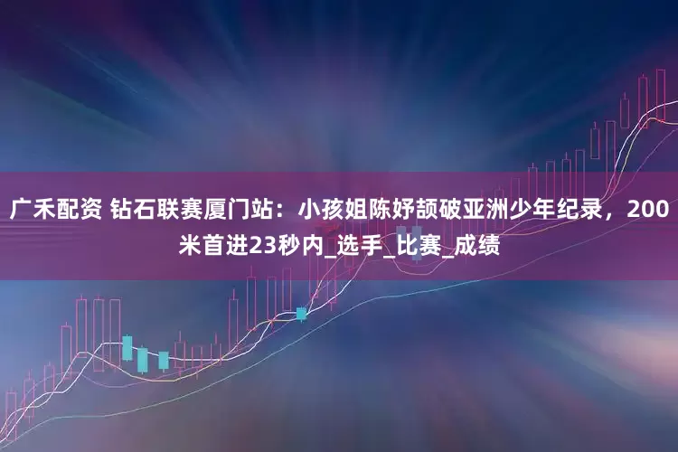 广禾配资 钻石联赛厦门站：小孩姐陈妤颉破亚洲少年纪录，200米首进23秒内_选手_比赛_成绩