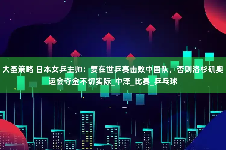 大圣策略 日本女乒主帅：要在世乒赛击败中国队，否则洛杉矶奥运会夺金不切实际_中泽_比赛_乒乓球