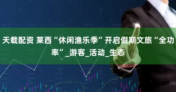 天载配资 莱西“休闲渔乐季”开启假期文旅“全功率”_游客_活动_生态