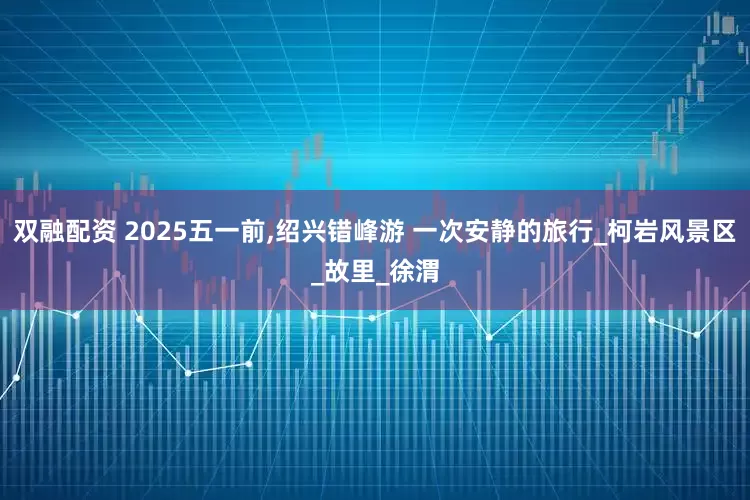 双融配资 2025五一前,绍兴错峰游 一次安静的旅行_柯岩风景区_故里_徐渭