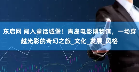 东启网 闯入童话城堡！青岛电影博物馆，一场穿越光影的奇幻之旅_文化_发展_风格