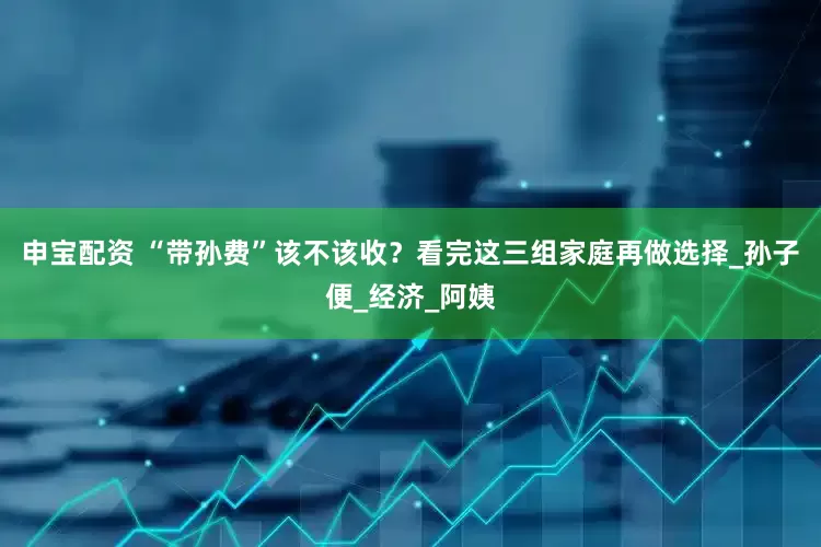 申宝配资 “带孙费”该不该收？看完这三组家庭再做选择_孙子便_经济_阿姨