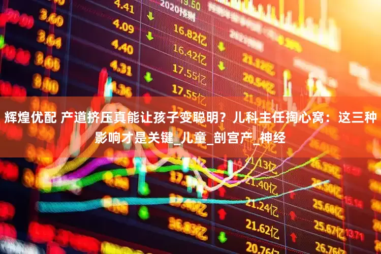 辉煌优配 产道挤压真能让孩子变聪明？儿科主任掏心窝：这三种影响才是关键_儿童_剖宫产_神经