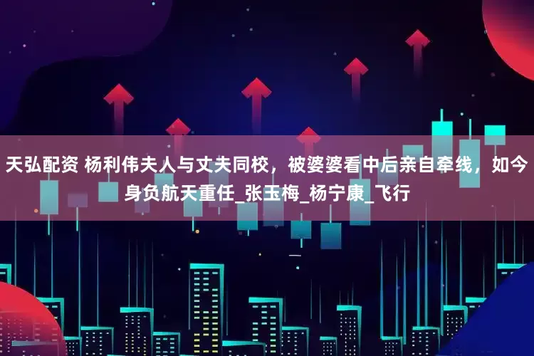 天弘配资 杨利伟夫人与丈夫同校，被婆婆看中后亲自牵线，如今身负航天重任_张玉梅_杨宁康_飞行
