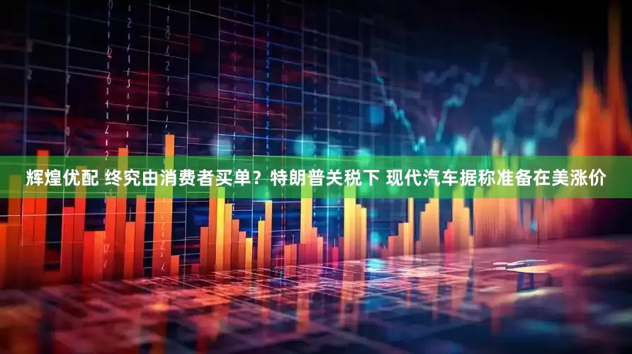 辉煌优配 终究由消费者买单？特朗普关税下 现代汽车据称准备在美涨价