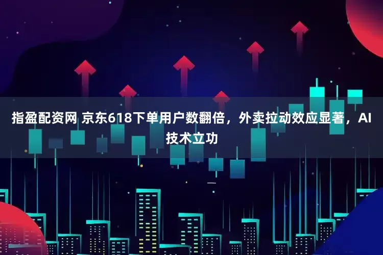 指盈配资网 京东618下单用户数翻倍，外卖拉动效应显著，AI技术立功