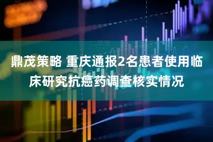鼎茂策略 重庆通报2名患者使用临床研究抗癌药调查核实情况