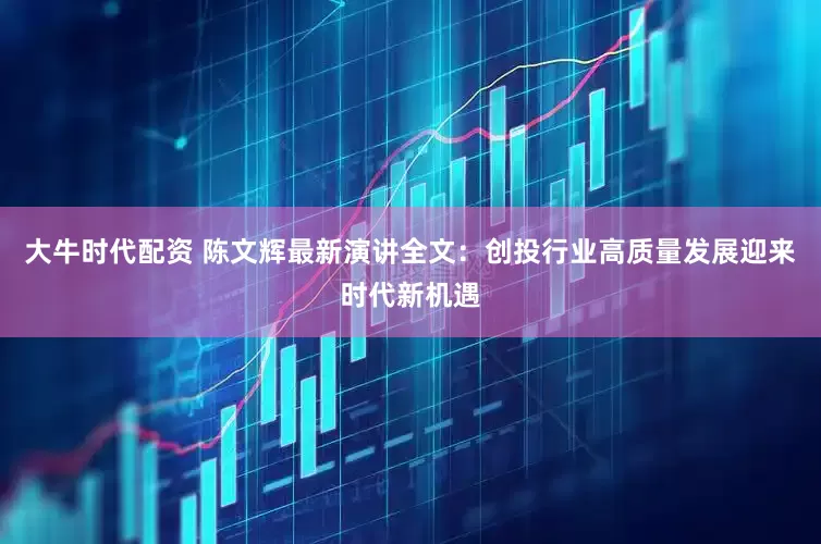 大牛时代配资 陈文辉最新演讲全文：创投行业高质量发展迎来时代新机遇