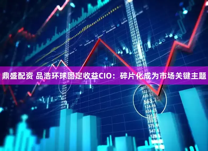 鼎盛配资 品浩环球固定收益CIO：碎片化成为市场关键主题