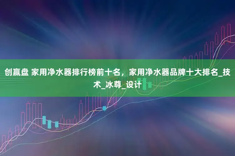 创赢盘 家用净水器排行榜前十名，家用净水器品牌十大排名_技术_冰尊_设计
