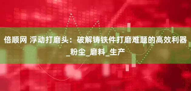 倍顺网 浮动打磨头：破解铸铁件打磨难题的高效利器_粉尘_磨料_生产