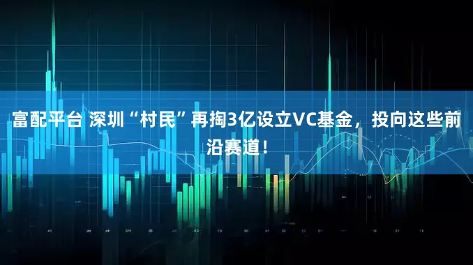 富配平台 深圳“村民”再掏3亿设立VC基金，投向这些前沿赛道！