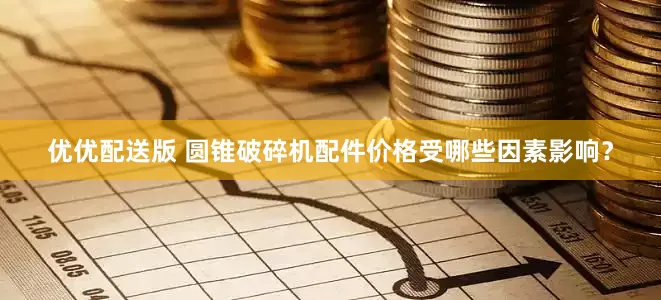 优优配送版 圆锥破碎机配件价格受哪些因素影响？