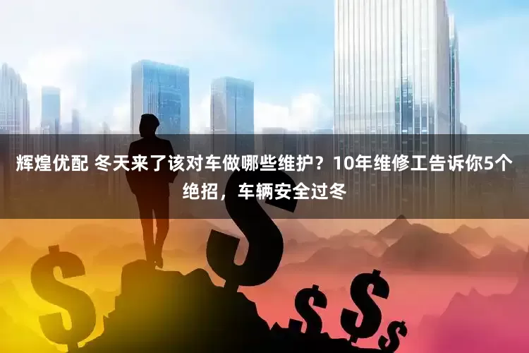 辉煌优配 冬天来了该对车做哪些维护？10年维修工告诉你5个绝招，车辆安全过冬
