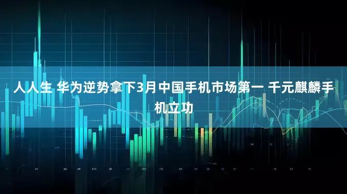 人人生 华为逆势拿下3月中国手机市场第一 千元麒麟手机立功