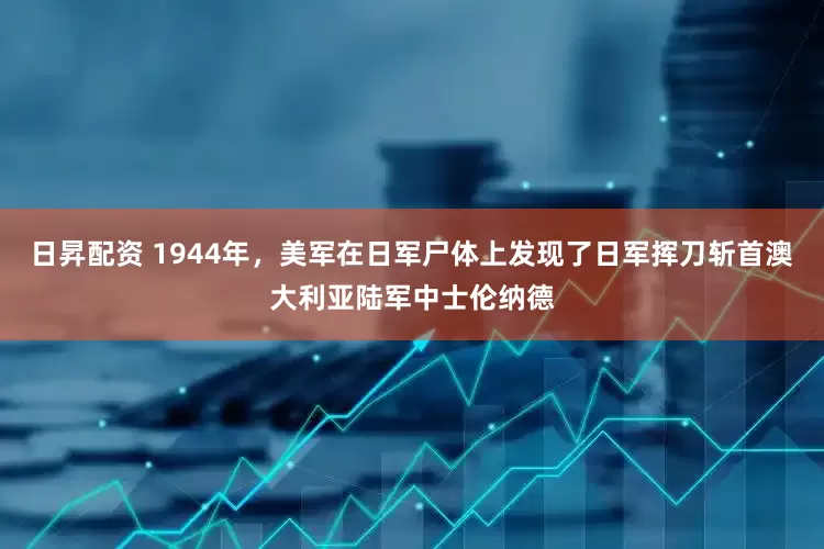 日昇配资 1944年，美军在日军尸体上发现了日军挥刀斩首澳大利亚陆军中士伦纳德